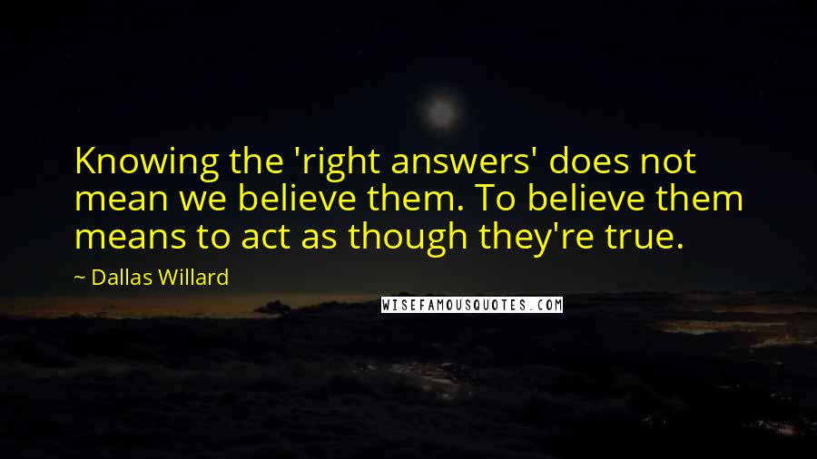 Dallas Willard Quotes: Knowing the 'right answers' does not mean we believe them. To believe them means to act as though they're true.