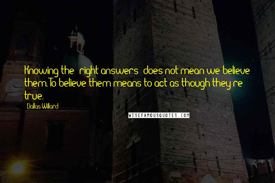 Dallas Willard Quotes: Knowing the 'right answers' does not mean we believe them. To believe them means to act as though they're true.