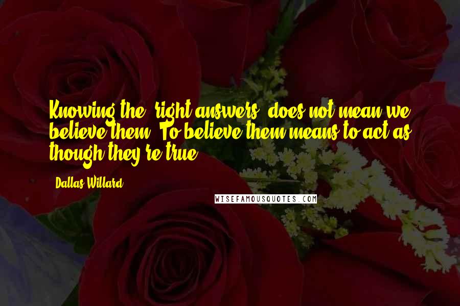 Dallas Willard Quotes: Knowing the 'right answers' does not mean we believe them. To believe them means to act as though they're true.