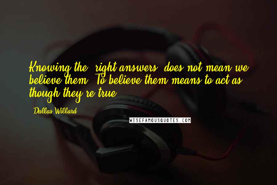 Dallas Willard Quotes: Knowing the 'right answers' does not mean we believe them. To believe them means to act as though they're true.