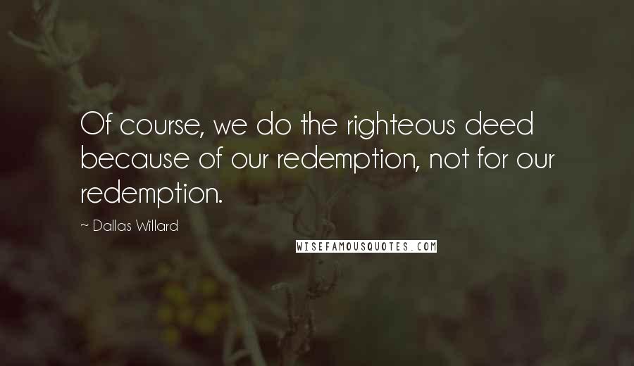 Dallas Willard Quotes: Of course, we do the righteous deed because of our redemption, not for our redemption.