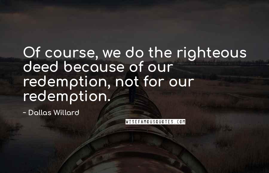 Dallas Willard Quotes: Of course, we do the righteous deed because of our redemption, not for our redemption.