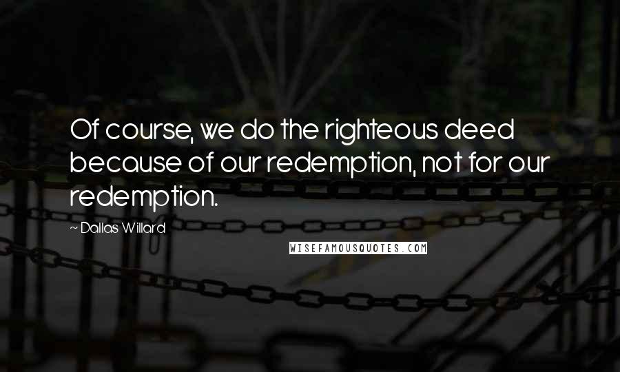 Dallas Willard Quotes: Of course, we do the righteous deed because of our redemption, not for our redemption.