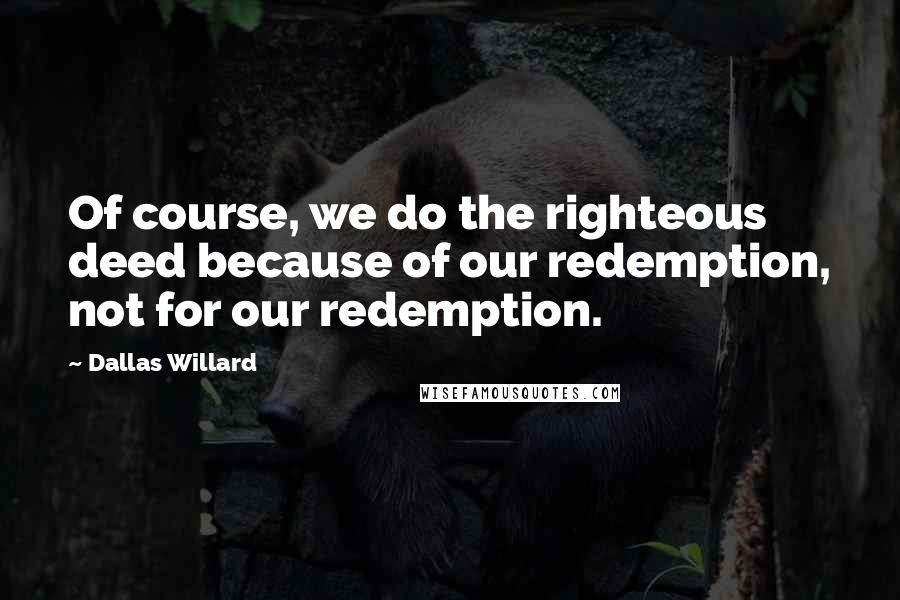 Dallas Willard Quotes: Of course, we do the righteous deed because of our redemption, not for our redemption.