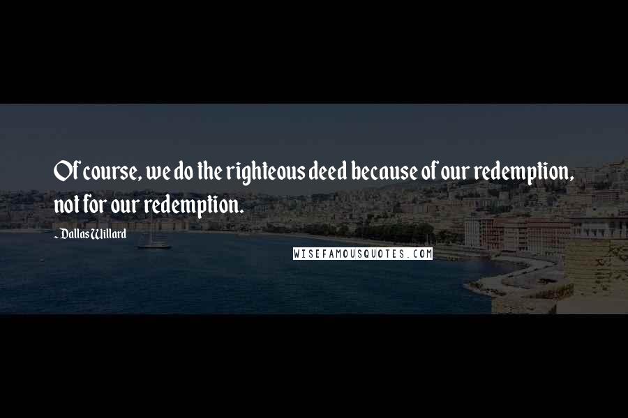 Dallas Willard Quotes: Of course, we do the righteous deed because of our redemption, not for our redemption.