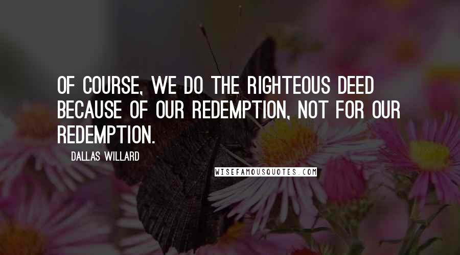 Dallas Willard Quotes: Of course, we do the righteous deed because of our redemption, not for our redemption.