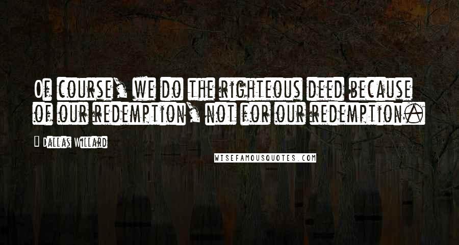 Dallas Willard Quotes: Of course, we do the righteous deed because of our redemption, not for our redemption.