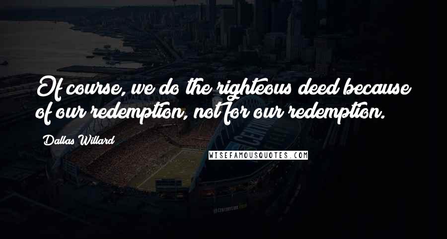 Dallas Willard Quotes: Of course, we do the righteous deed because of our redemption, not for our redemption.