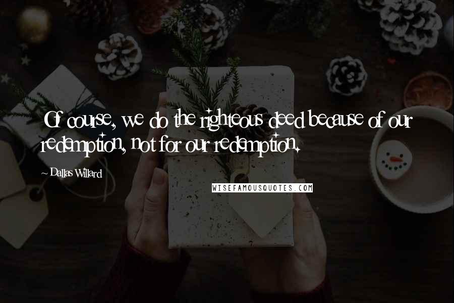 Dallas Willard Quotes: Of course, we do the righteous deed because of our redemption, not for our redemption.