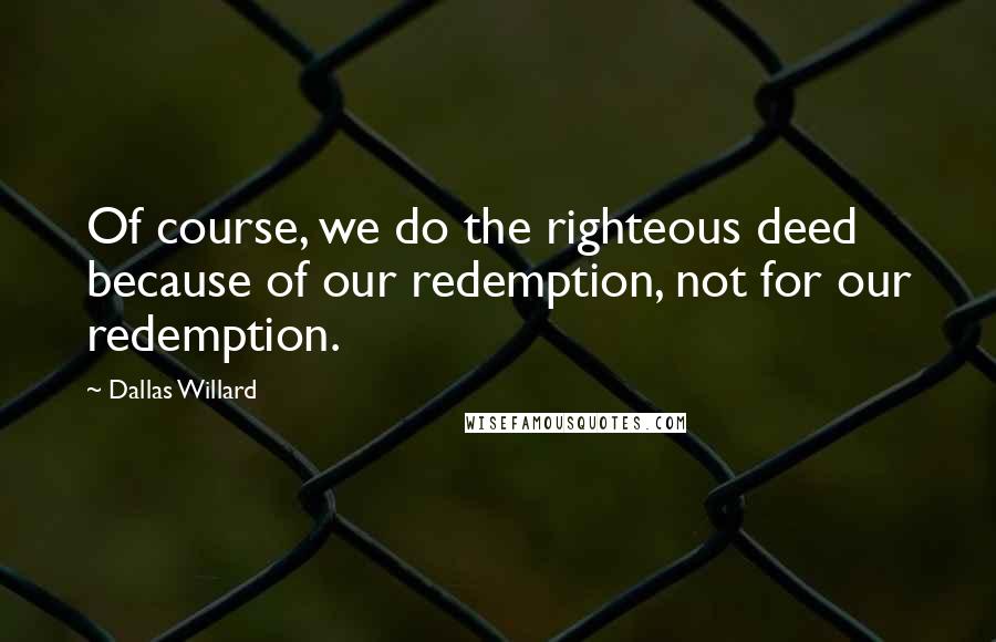 Dallas Willard Quotes: Of course, we do the righteous deed because of our redemption, not for our redemption.