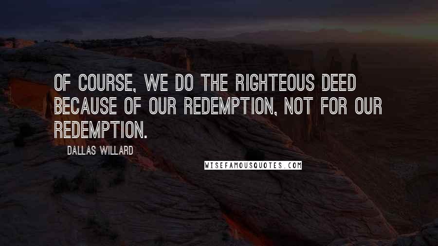 Dallas Willard Quotes: Of course, we do the righteous deed because of our redemption, not for our redemption.