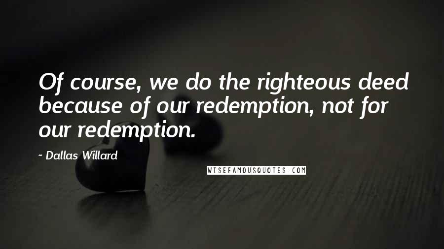 Dallas Willard Quotes: Of course, we do the righteous deed because of our redemption, not for our redemption.