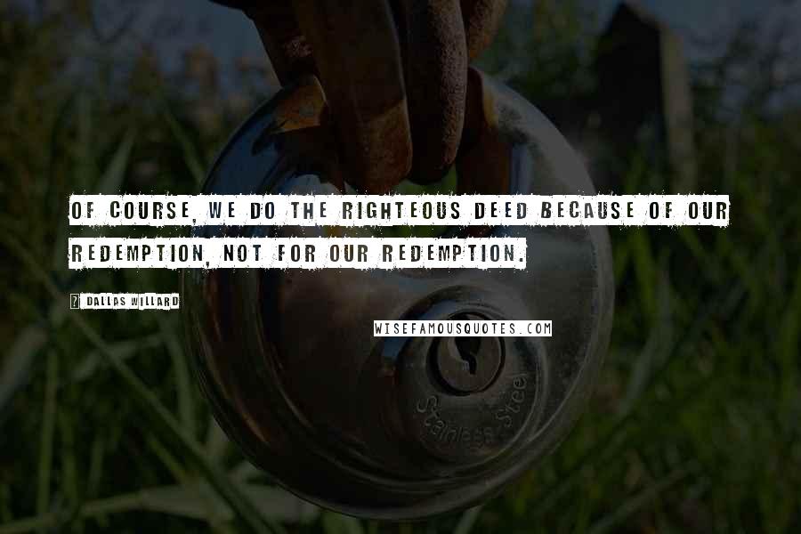 Dallas Willard Quotes: Of course, we do the righteous deed because of our redemption, not for our redemption.