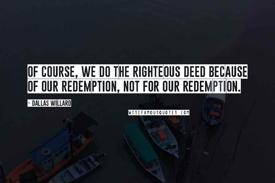 Dallas Willard Quotes: Of course, we do the righteous deed because of our redemption, not for our redemption.