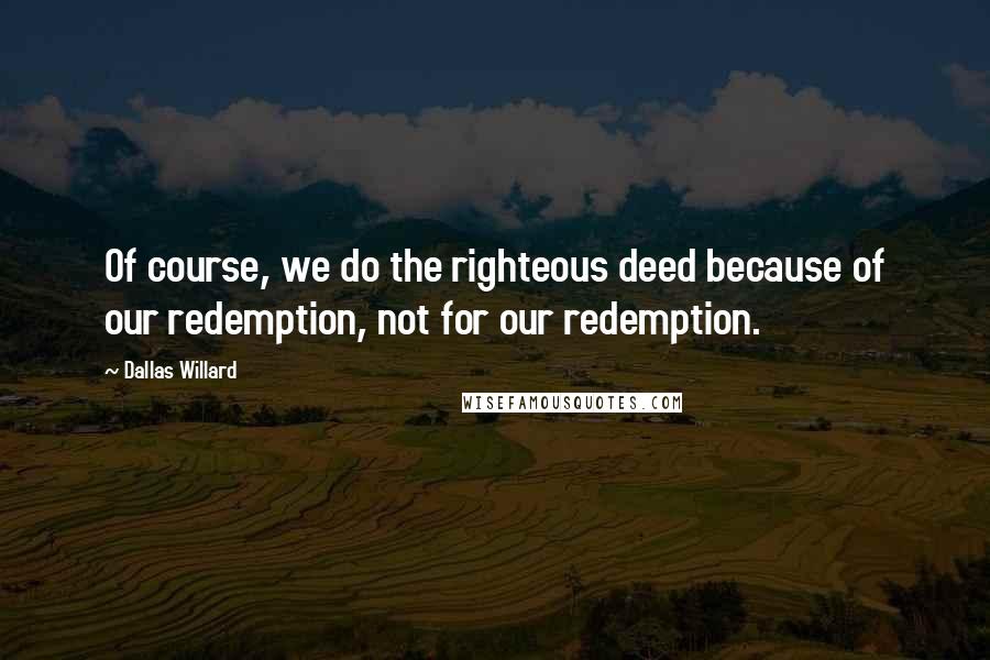 Dallas Willard Quotes: Of course, we do the righteous deed because of our redemption, not for our redemption.