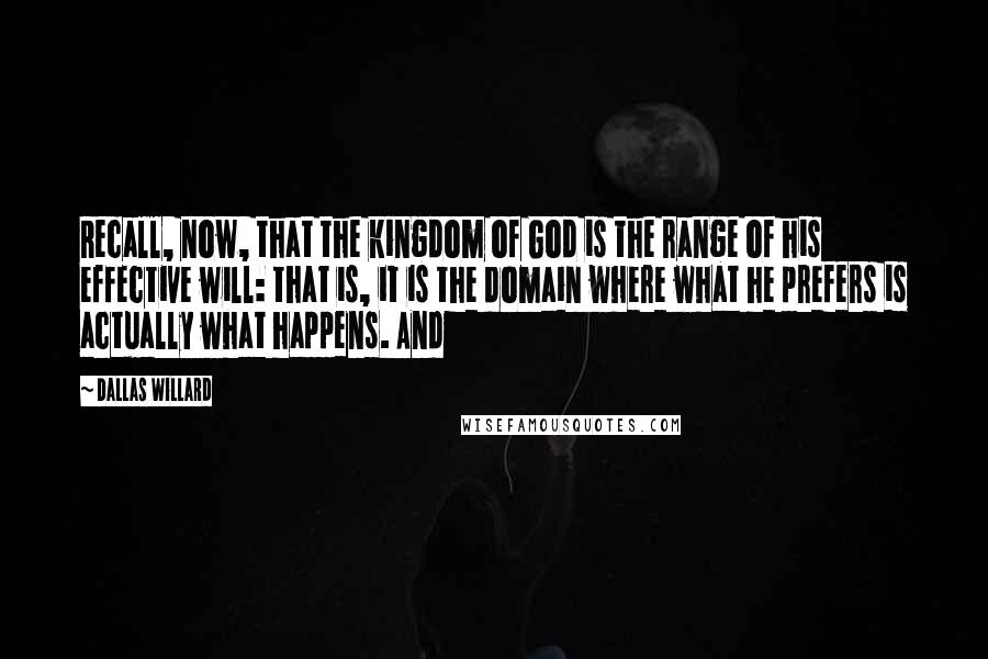 Dallas Willard Quotes: Recall, now, that the kingdom of God is the range of his effective will: that is, it is the domain where what he prefers is actually what happens. And
