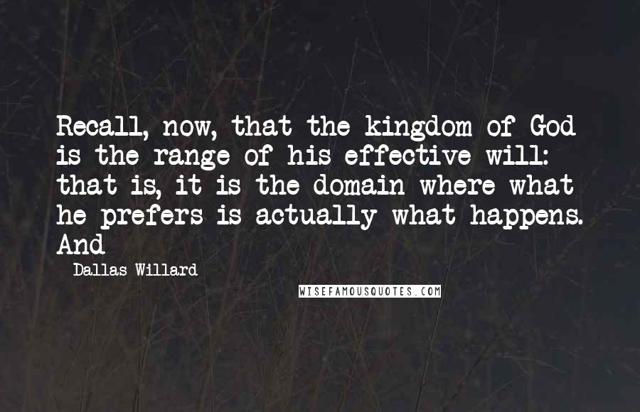 Dallas Willard Quotes: Recall, now, that the kingdom of God is the range of his effective will: that is, it is the domain where what he prefers is actually what happens. And