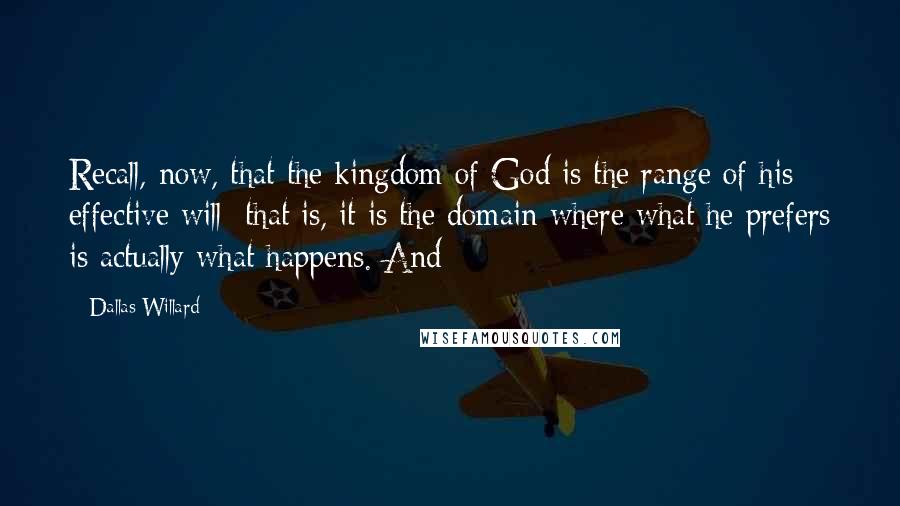 Dallas Willard Quotes: Recall, now, that the kingdom of God is the range of his effective will: that is, it is the domain where what he prefers is actually what happens. And