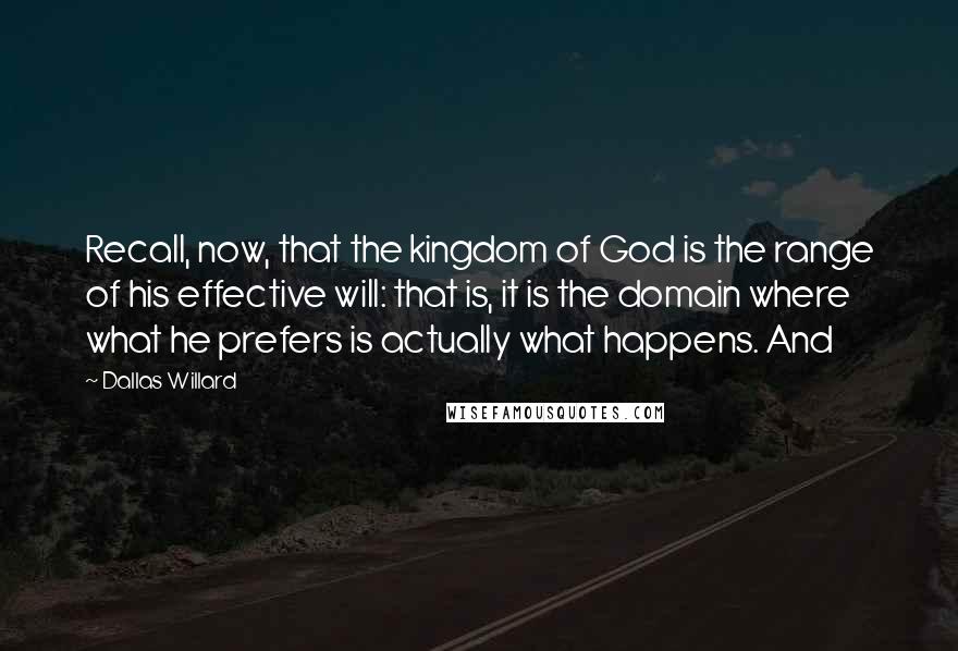 Dallas Willard Quotes: Recall, now, that the kingdom of God is the range of his effective will: that is, it is the domain where what he prefers is actually what happens. And