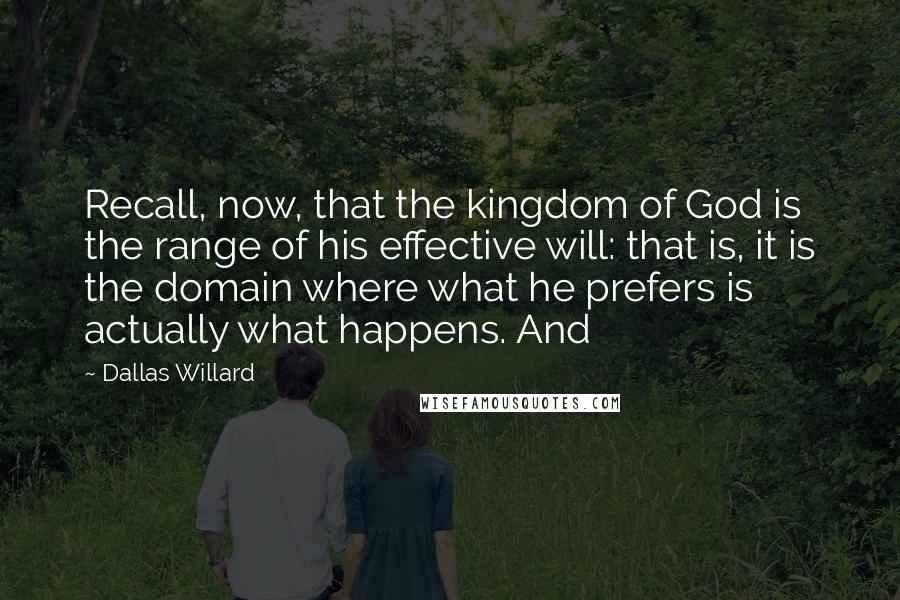 Dallas Willard Quotes: Recall, now, that the kingdom of God is the range of his effective will: that is, it is the domain where what he prefers is actually what happens. And