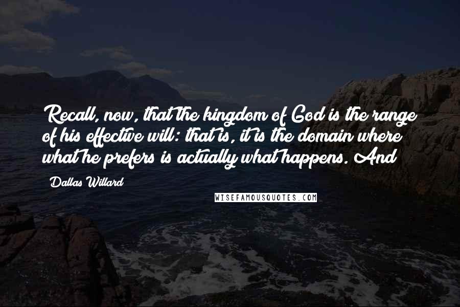 Dallas Willard Quotes: Recall, now, that the kingdom of God is the range of his effective will: that is, it is the domain where what he prefers is actually what happens. And