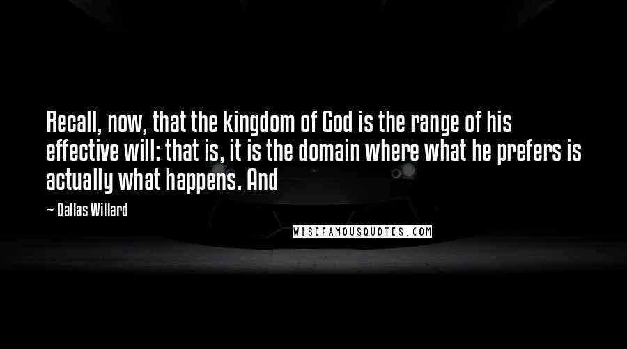 Dallas Willard Quotes: Recall, now, that the kingdom of God is the range of his effective will: that is, it is the domain where what he prefers is actually what happens. And