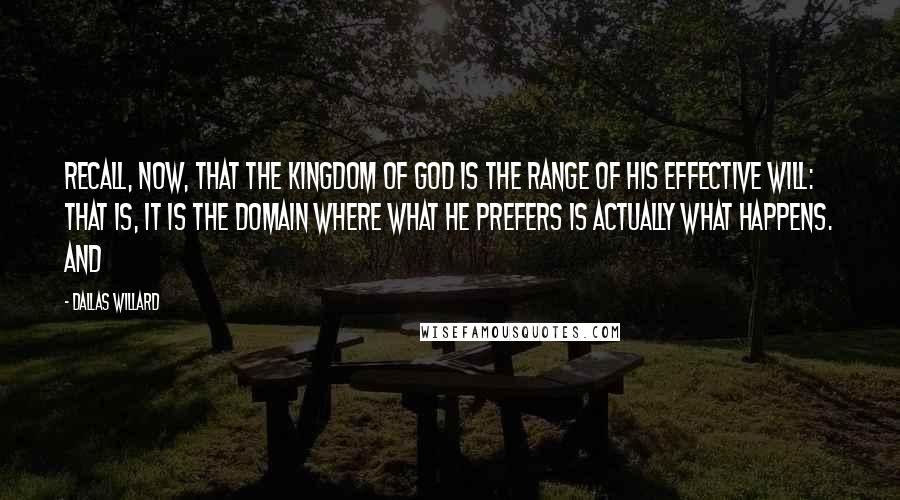 Dallas Willard Quotes: Recall, now, that the kingdom of God is the range of his effective will: that is, it is the domain where what he prefers is actually what happens. And