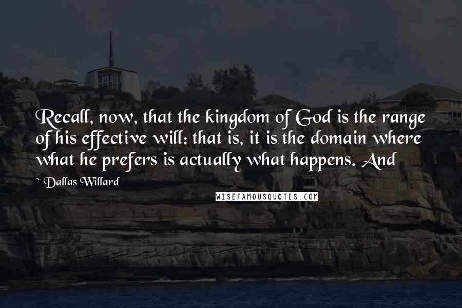 Dallas Willard Quotes: Recall, now, that the kingdom of God is the range of his effective will: that is, it is the domain where what he prefers is actually what happens. And