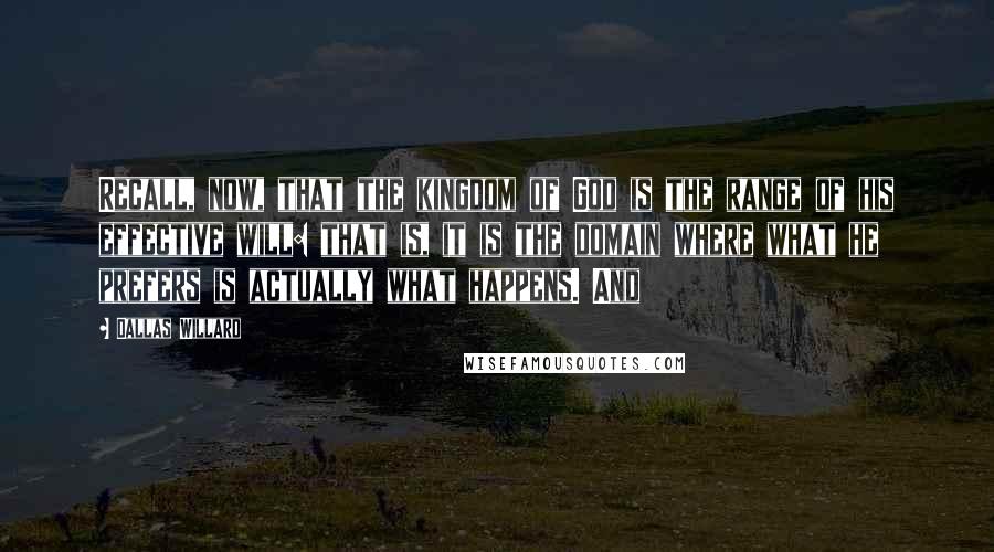 Dallas Willard Quotes: Recall, now, that the kingdom of God is the range of his effective will: that is, it is the domain where what he prefers is actually what happens. And