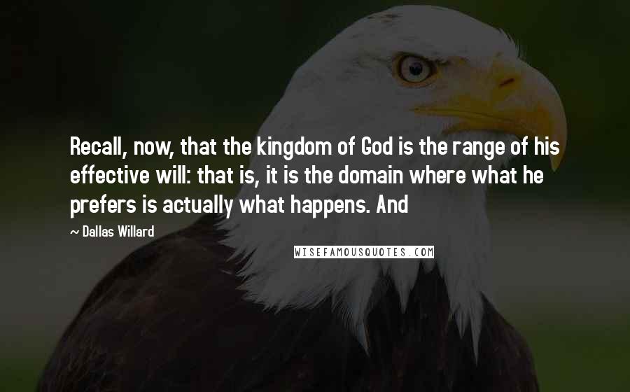 Dallas Willard Quotes: Recall, now, that the kingdom of God is the range of his effective will: that is, it is the domain where what he prefers is actually what happens. And