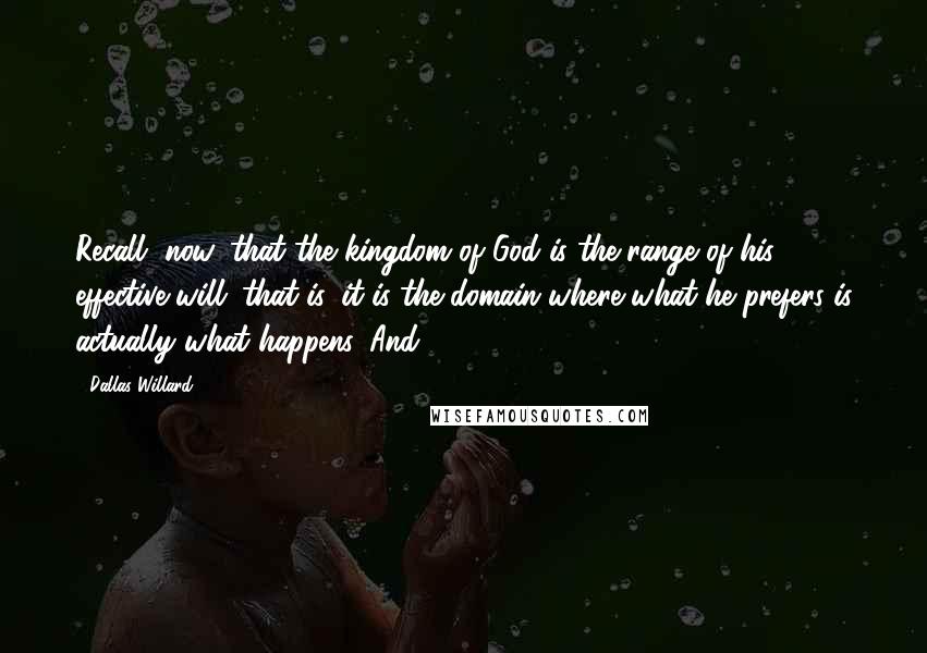 Dallas Willard Quotes: Recall, now, that the kingdom of God is the range of his effective will: that is, it is the domain where what he prefers is actually what happens. And