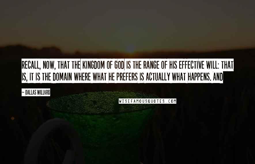 Dallas Willard Quotes: Recall, now, that the kingdom of God is the range of his effective will: that is, it is the domain where what he prefers is actually what happens. And