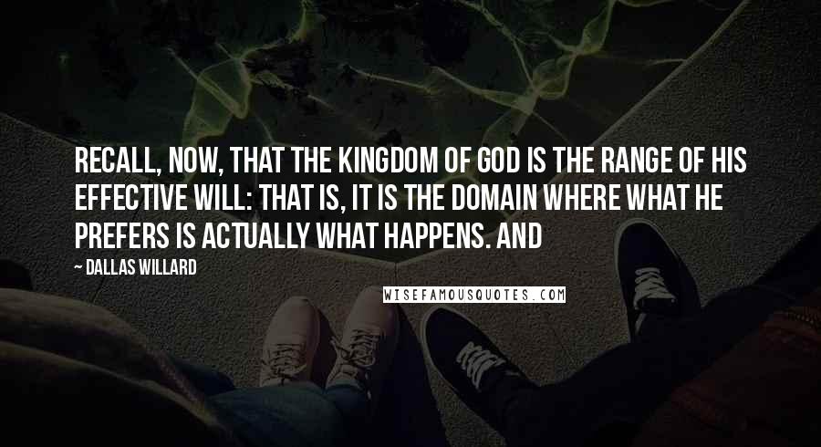 Dallas Willard Quotes: Recall, now, that the kingdom of God is the range of his effective will: that is, it is the domain where what he prefers is actually what happens. And