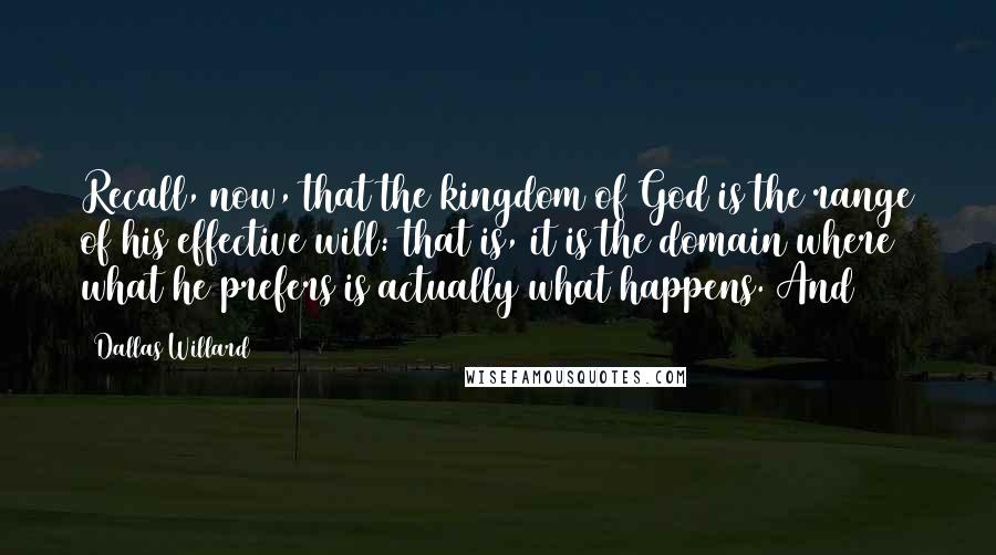 Dallas Willard Quotes: Recall, now, that the kingdom of God is the range of his effective will: that is, it is the domain where what he prefers is actually what happens. And