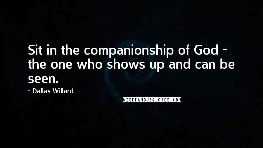 Dallas Willard Quotes: Sit in the companionship of God - the one who shows up and can be seen.