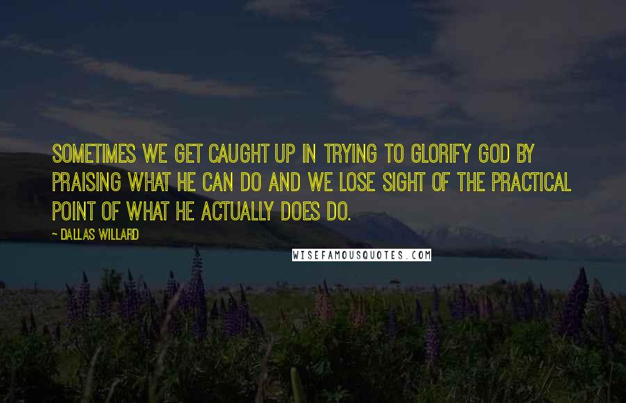 Dallas Willard Quotes: Sometimes we get caught up in trying to glorify God by praising what He can do and we lose sight of the practical point of what He actually does do.