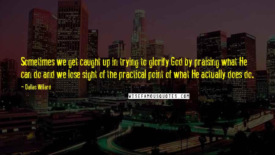 Dallas Willard Quotes: Sometimes we get caught up in trying to glorify God by praising what He can do and we lose sight of the practical point of what He actually does do.