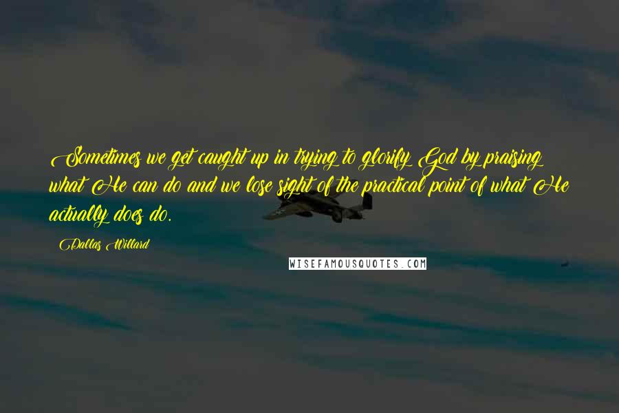 Dallas Willard Quotes: Sometimes we get caught up in trying to glorify God by praising what He can do and we lose sight of the practical point of what He actually does do.