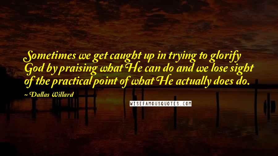 Dallas Willard Quotes: Sometimes we get caught up in trying to glorify God by praising what He can do and we lose sight of the practical point of what He actually does do.