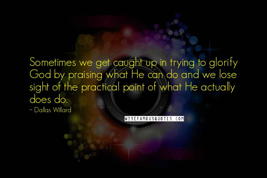 Dallas Willard Quotes: Sometimes we get caught up in trying to glorify God by praising what He can do and we lose sight of the practical point of what He actually does do.