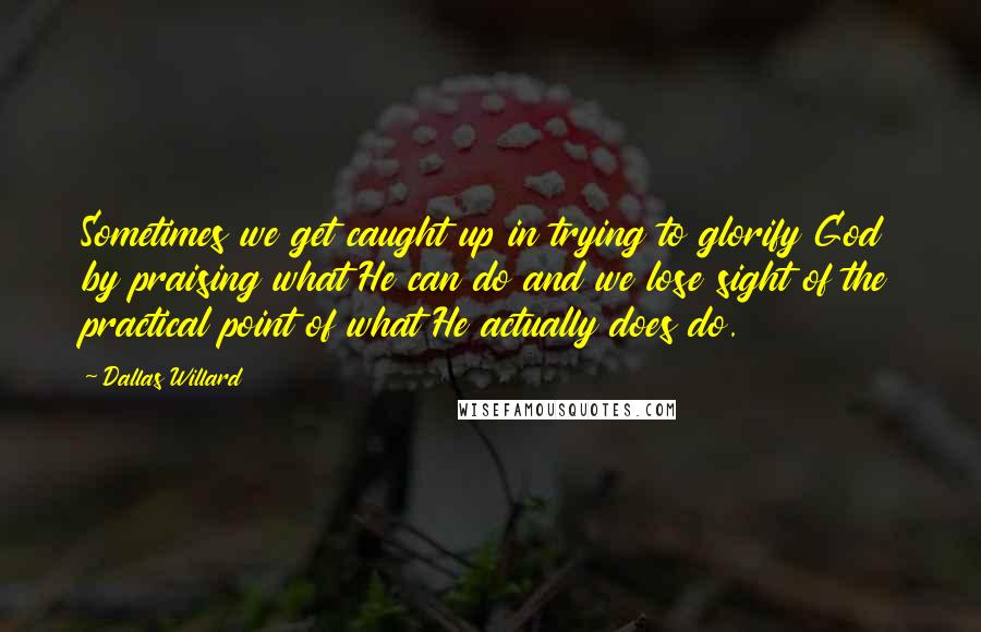 Dallas Willard Quotes: Sometimes we get caught up in trying to glorify God by praising what He can do and we lose sight of the practical point of what He actually does do.