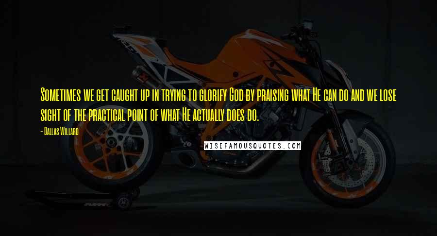 Dallas Willard Quotes: Sometimes we get caught up in trying to glorify God by praising what He can do and we lose sight of the practical point of what He actually does do.