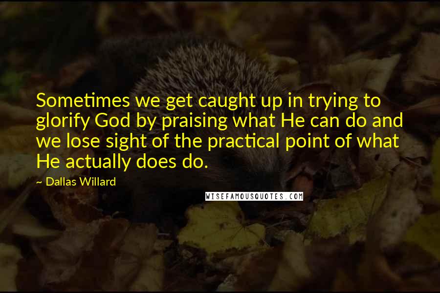 Dallas Willard Quotes: Sometimes we get caught up in trying to glorify God by praising what He can do and we lose sight of the practical point of what He actually does do.