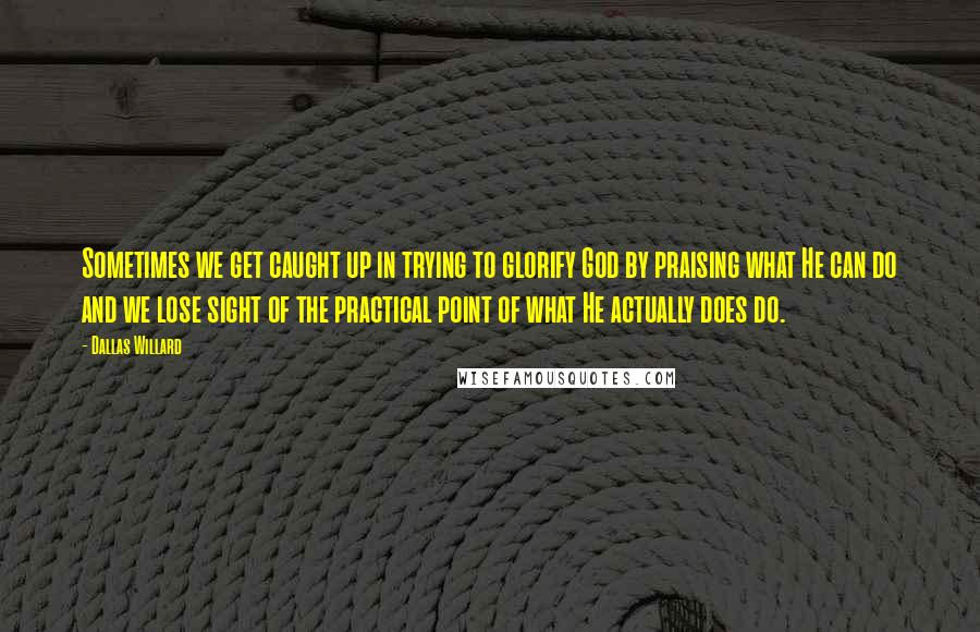 Dallas Willard Quotes: Sometimes we get caught up in trying to glorify God by praising what He can do and we lose sight of the practical point of what He actually does do.