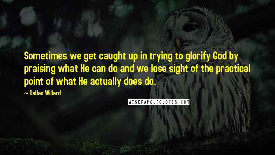 Dallas Willard Quotes: Sometimes we get caught up in trying to glorify God by praising what He can do and we lose sight of the practical point of what He actually does do.