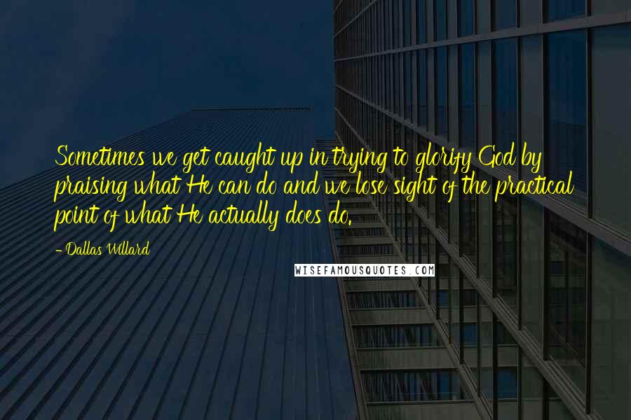 Dallas Willard Quotes: Sometimes we get caught up in trying to glorify God by praising what He can do and we lose sight of the practical point of what He actually does do.