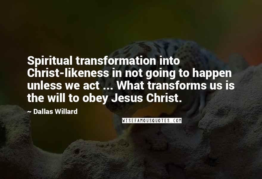 Dallas Willard Quotes: Spiritual transformation into Christ-likeness in not going to happen unless we act ... What transforms us is the will to obey Jesus Christ.