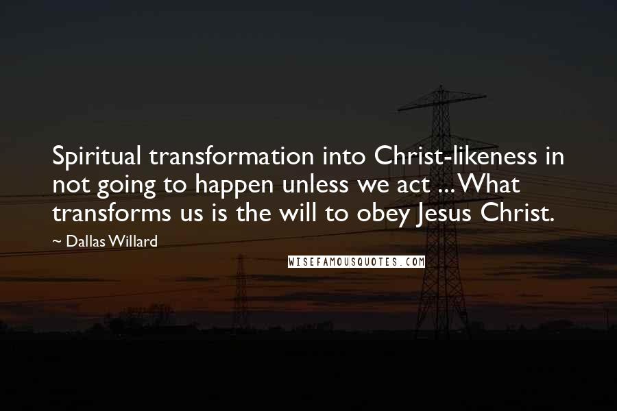Dallas Willard Quotes: Spiritual transformation into Christ-likeness in not going to happen unless we act ... What transforms us is the will to obey Jesus Christ.