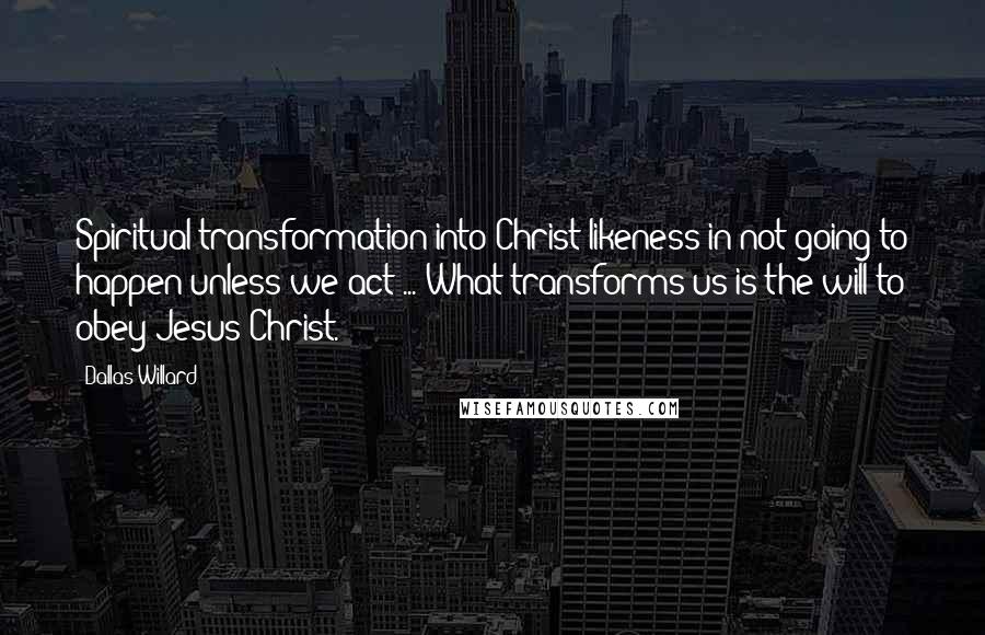 Dallas Willard Quotes: Spiritual transformation into Christ-likeness in not going to happen unless we act ... What transforms us is the will to obey Jesus Christ.