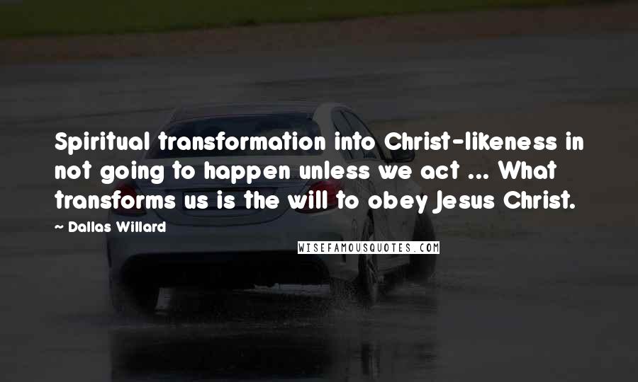 Dallas Willard Quotes: Spiritual transformation into Christ-likeness in not going to happen unless we act ... What transforms us is the will to obey Jesus Christ.